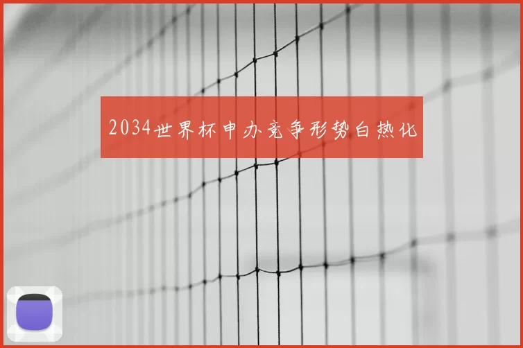 2034世界杯申办竞争形势白热化