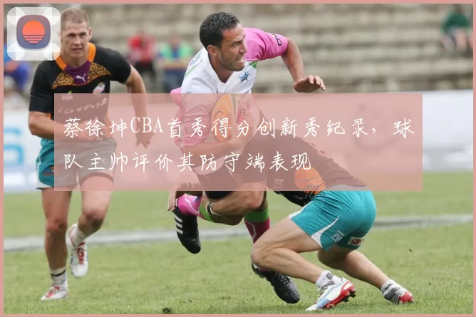 蔡徐坤CBA首秀得分创新秀纪录，球队主帅评价其防守端表现