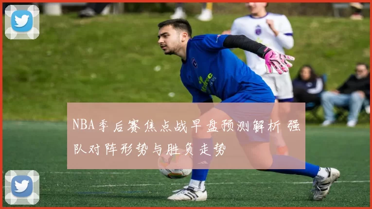 NBA季后赛焦点战早盘预测解析 强队对阵形势与胜负走势