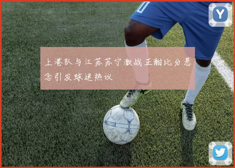 上港队与江苏苏宁激战正酣比分悬念引发球迷热议