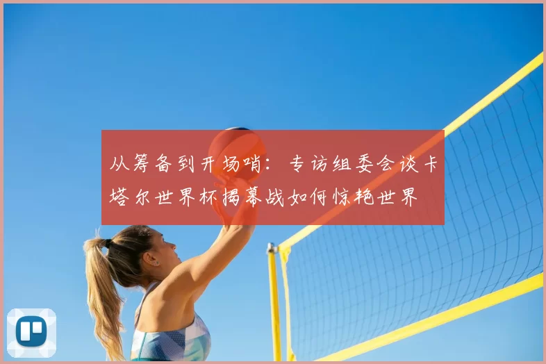 从筹备到开场哨:专访组委会谈卡塔尔世界杯揭幕战如何惊艳世界
