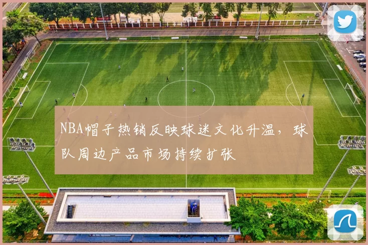 NBA帽子热销反映球迷文化升温，球队周边产品市场持续扩张