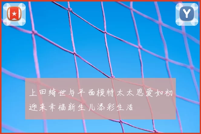 上田绮世与平面模特太太恩爱如初迎来幸福新生儿添彩生活