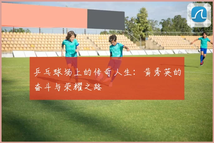 乒乓球场上的传奇人生：黄秀英的奋斗与荣耀之路