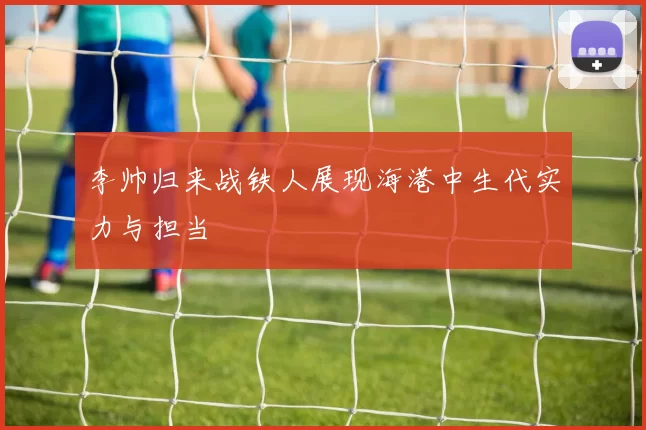 李帅归来战铁人展现海港中生代实力与担当