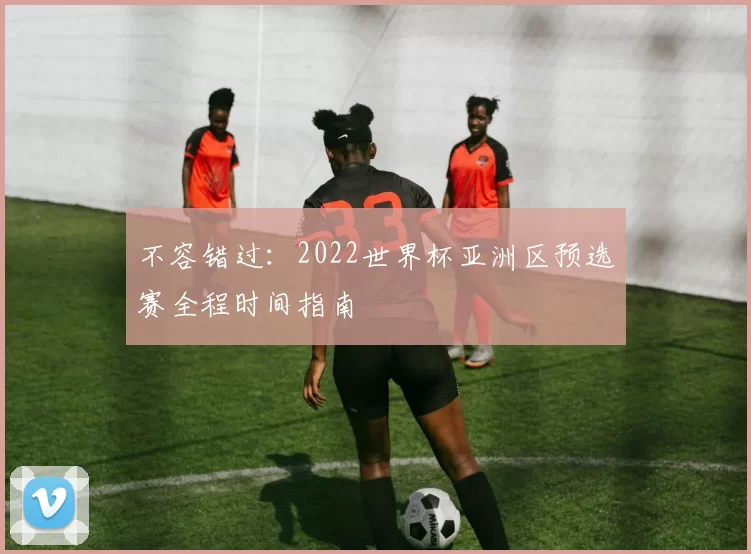 不容错过:2022世界杯亚洲区预选赛全程时间指南