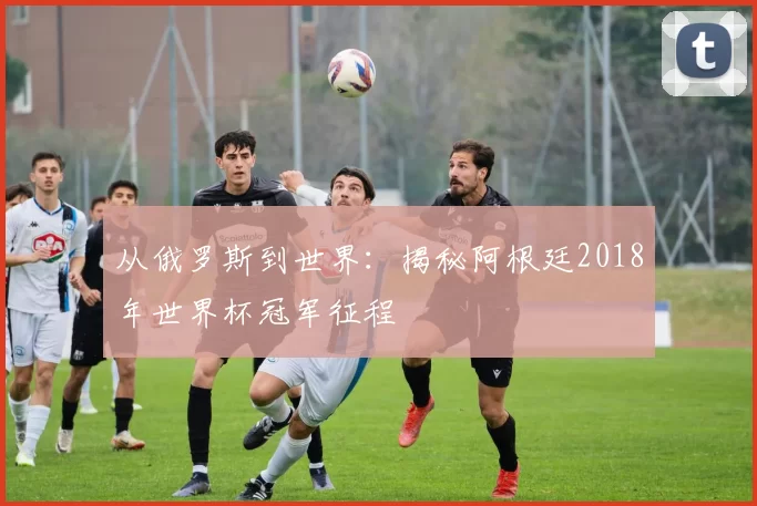 从俄罗斯到世界：揭秘阿根廷2018年世界杯冠军征程