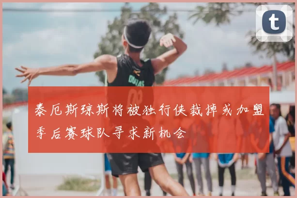 泰厄斯琼斯将被独行侠裁掉或加盟季后赛球队寻求新机会