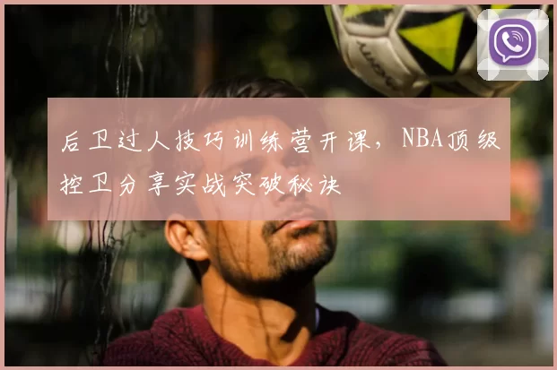 后卫过人技巧训练营开课,NBA顶级控卫分享实战突破秘诀