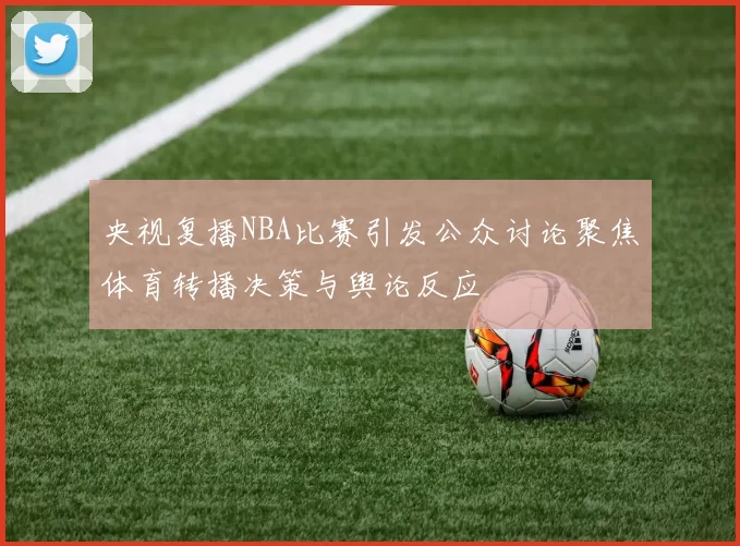 央视复播NBA比赛引发公众讨论聚焦体育转播决策与舆论反应