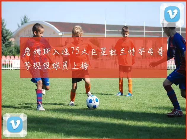 詹姆斯入选75大巨星杜兰特字母哥等现役球员上榜
