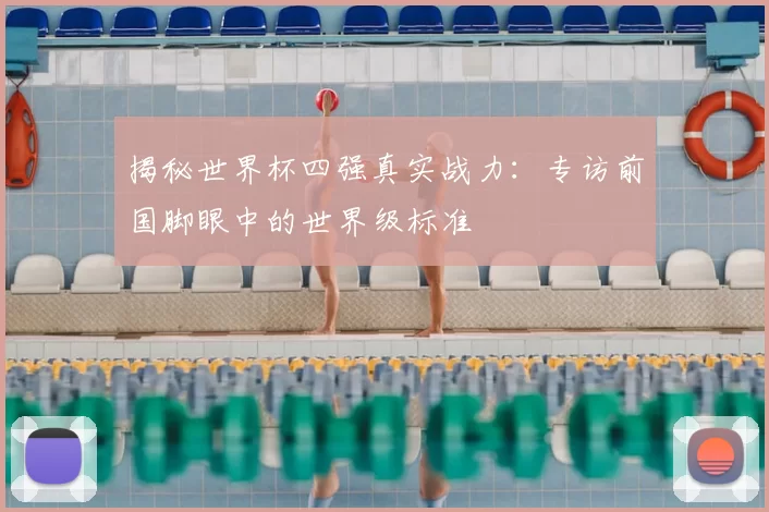 揭秘世界杯四强真实战力：专访前国脚眼中的世界级标准