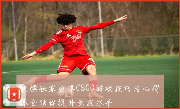 张强独家分享CSGO游戏技巧与心得体会助你提升竞技水平