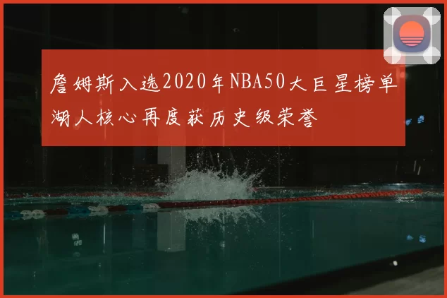詹姆斯入选2020年NBA50大巨星榜单湖人核心再度获历史级荣誉