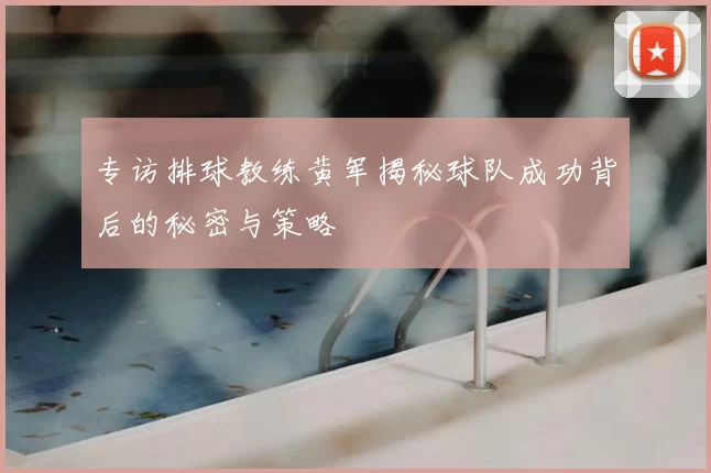 专访排球教练黄军揭秘球队成功背后的秘密与策略