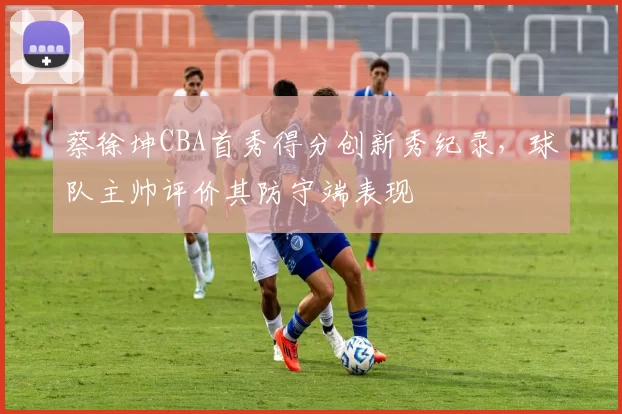 蔡徐坤CBA首秀得分创新秀纪录，球队主帅评价其防守端表现