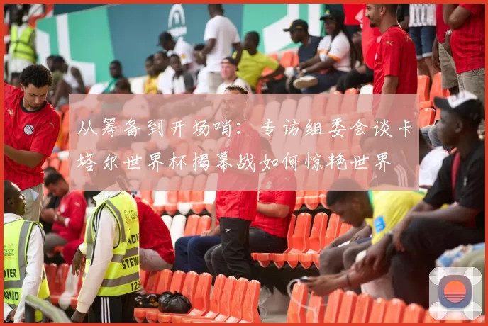 从筹备到开场哨:专访组委会谈卡塔尔世界杯揭幕战如何惊艳世界