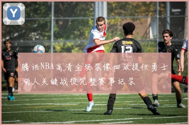 腾讯NBA高清全场录像回放提供勇士湖人关键战役完整赛事记录