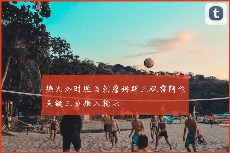 热火加时胜马刺詹姆斯三双雷阿伦关键三分拖入抢七