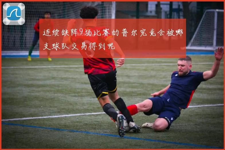 连续缺阵9场比赛的普尔究竟会被哪支球队交易得到呢
