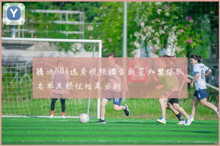 腾讯NBA选秀视频揭示新星加盟球队名单及顺位结果分析