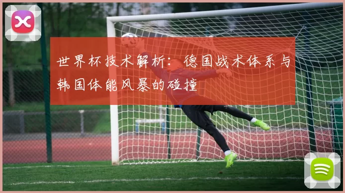 世界杯技术解析：德国战术体系与韩国体能风暴的碰撞