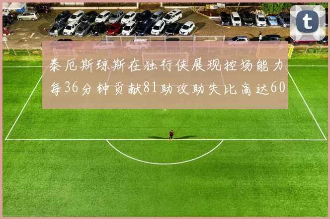 泰厄斯琼斯在独行侠展现控场能力每36分钟贡献81助攻助失比高达60