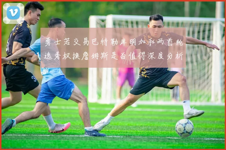 勇士若交易巴特勒库明加和两首轮选秀权换詹姆斯是否值得深度分析