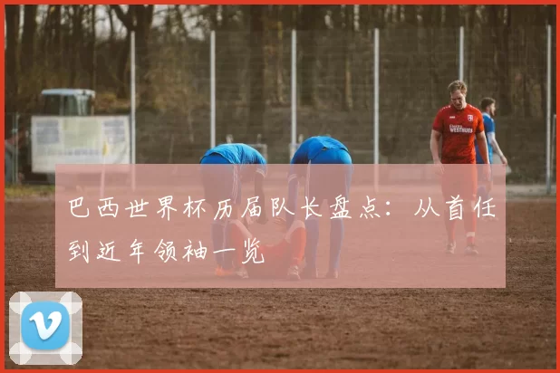 巴西世界杯历届队长盘点：从首任到近年领袖一览