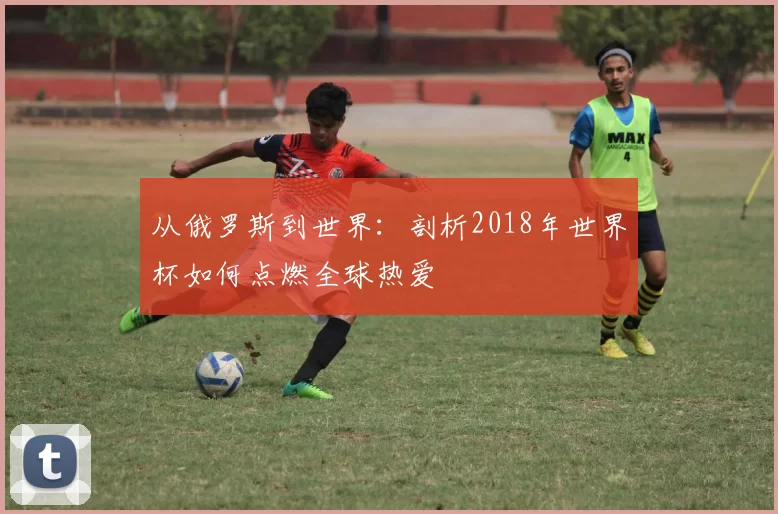 从俄罗斯到世界：剖析2018年世界杯如何点燃全球热爱