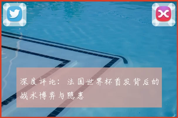 深度评论:法国世界杯首发背后的战术博弈与隐患