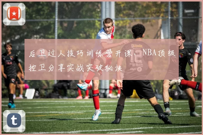 后卫过人技巧训练营开课，NBA顶级控卫分享实战突破秘诀