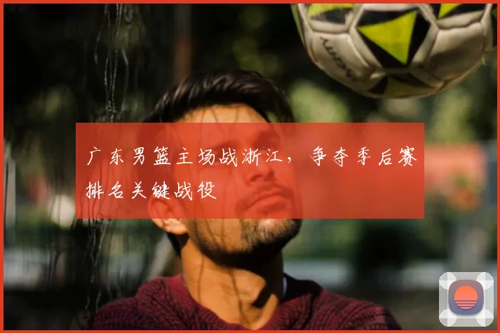 广东男篮主场战浙江，争夺季后赛排名关键战役