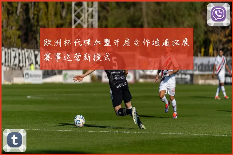 欧洲杯代理加盟开启合作通道拓展赛事运营新模式