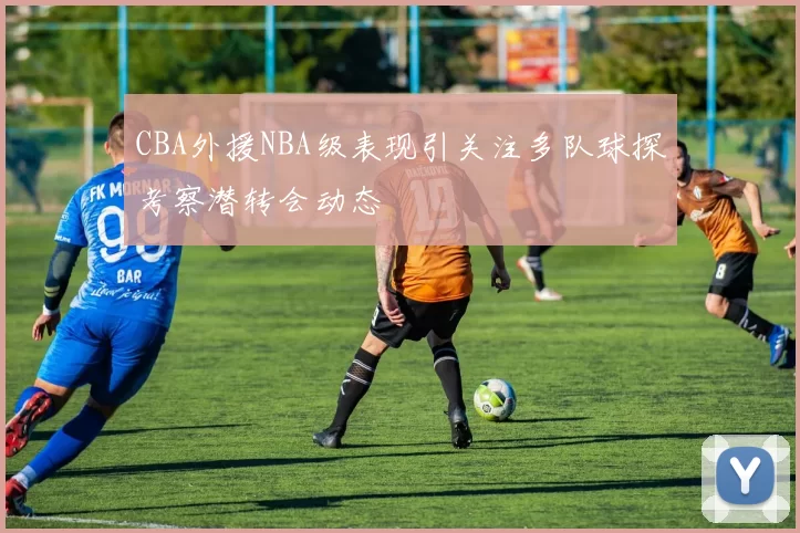 CBA外援NBA级表现引关注多队球探考察潜转会动态