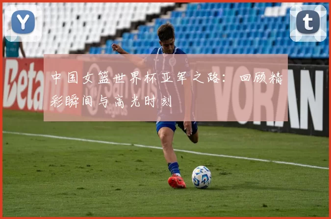 中国女篮世界杯亚军之路：回顾精彩瞬间与高光时刻