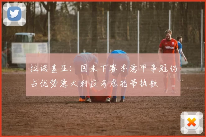 拉诺基亚:国米下赛季意甲争冠仍占优势意大利应考虑孔蒂执教