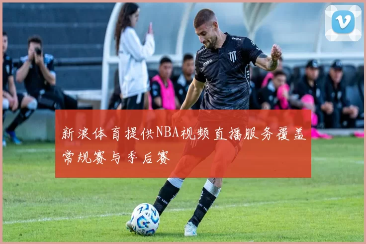 新浪体育提供NBA视频直播服务覆盖常规赛与季后赛