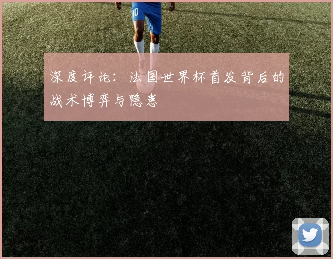 深度评论：法国世界杯首发背后的战术博弈与隐患