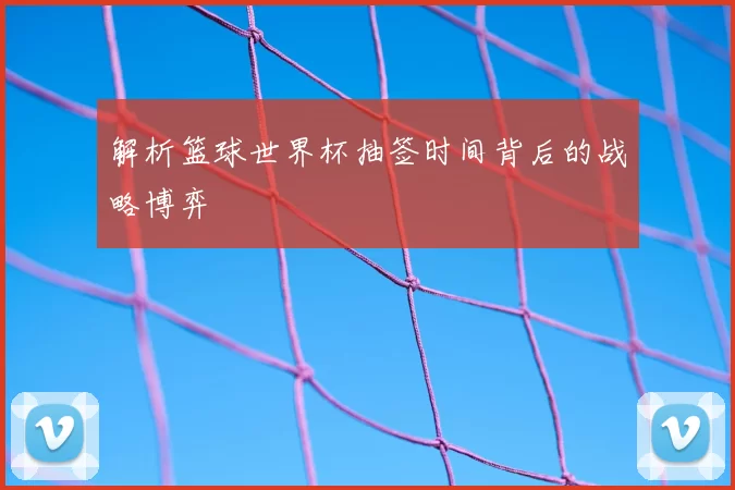 解析篮球世界杯抽签时间背后的战略博弈