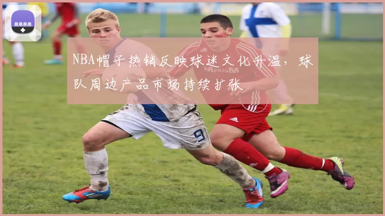 NBA帽子热销反映球迷文化升温，球队周边产品市场持续扩张