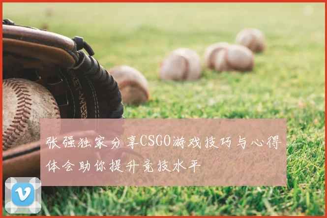 张强独家分享CSGO游戏技巧与心得体会助你提升竞技水平