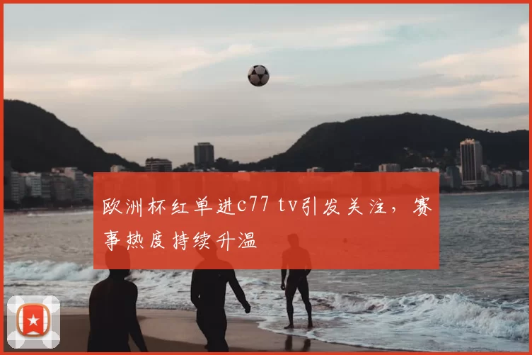 欧洲杯红单进c77 tv引发关注,赛事热度持续升温