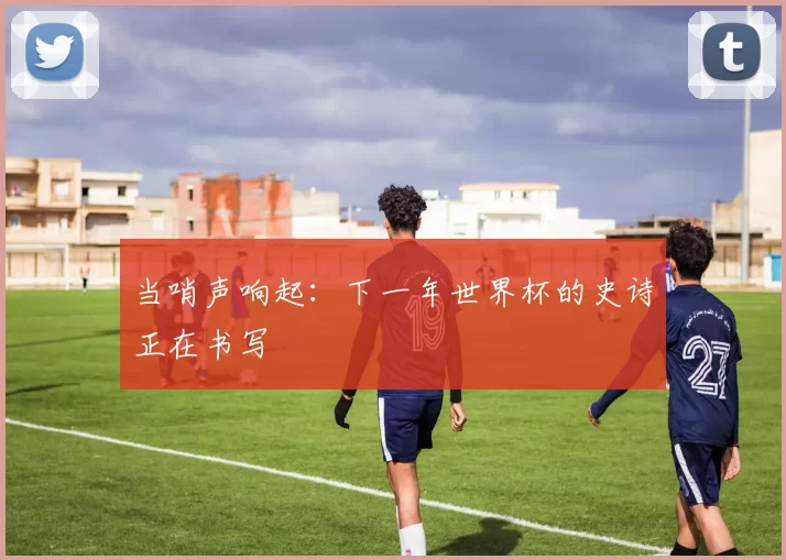 当哨声响起:下一年世界杯的史诗正在书写