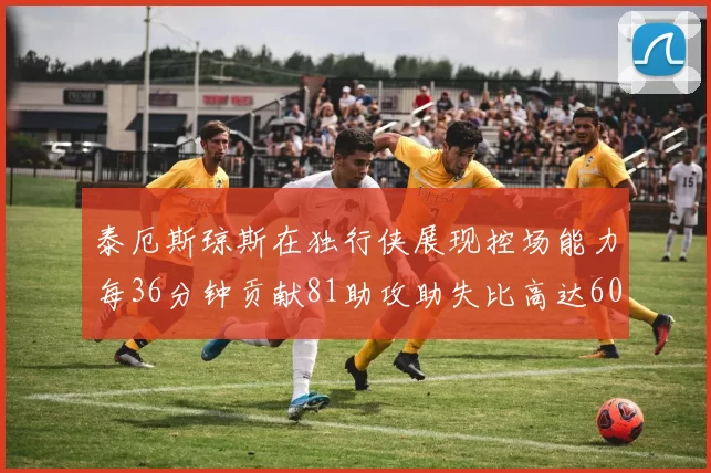 泰厄斯琼斯在独行侠展现控场能力每36分钟贡献81助攻助失比高达60