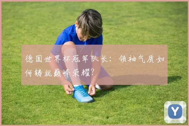 德国世界杯冠军队长：领袖气质如何铸就巅峰荣耀？