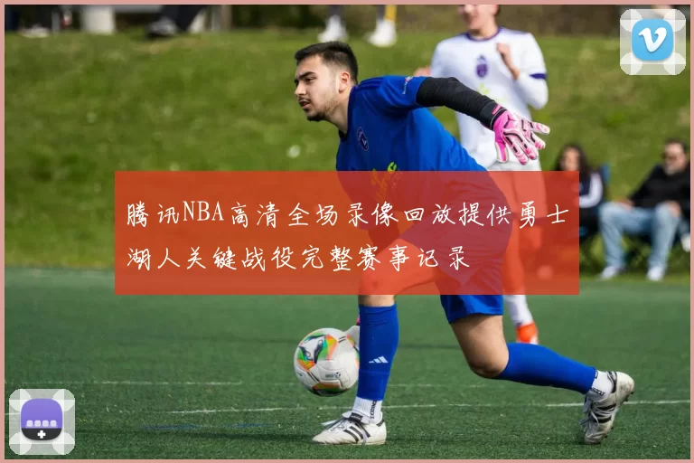 腾讯NBA高清全场录像回放提供勇士湖人关键战役完整赛事记录