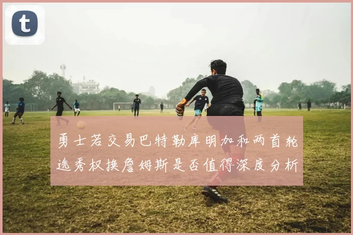 勇士若交易巴特勒库明加和两首轮选秀权换詹姆斯是否值得深度分析