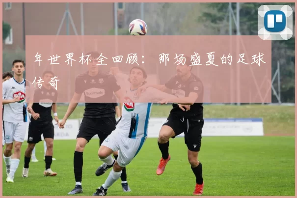 年世界杯全回顾：那场盛夏的足球传奇