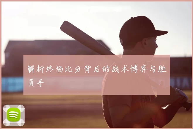 解析终场比分背后的战术博弈与胜负手